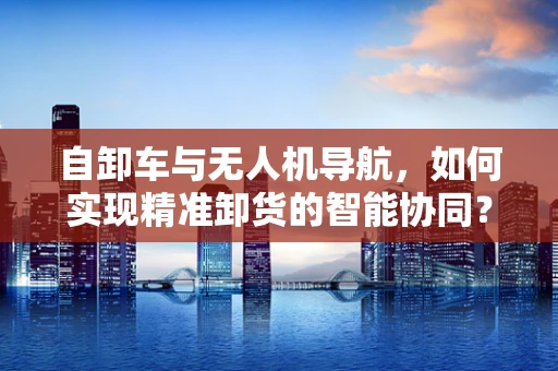自卸车与无人机导航，如何实现精准卸货的智能协同？