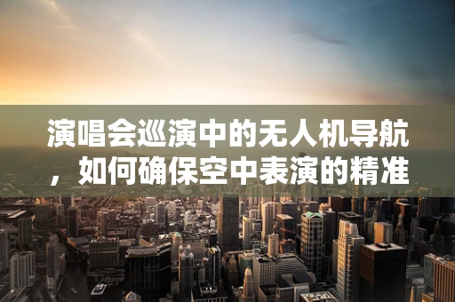 演唱会巡演中的无人机导航，如何确保空中表演的精准与安全？