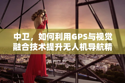 中卫，如何利用GPS与视觉融合技术提升无人机导航精度？