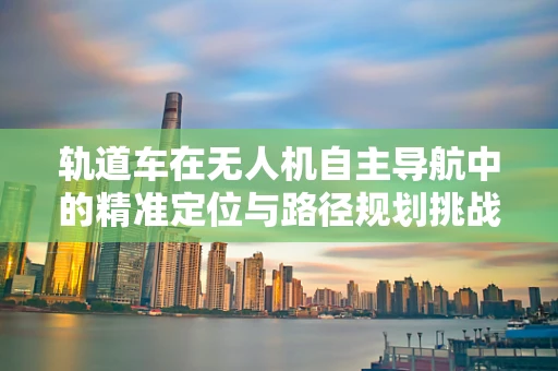 轨道车在无人机自主导航中的精准定位与路径规划挑战
