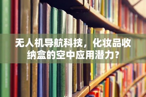 无人机导航科技，化妆品收纳盒的空中应用潜力？