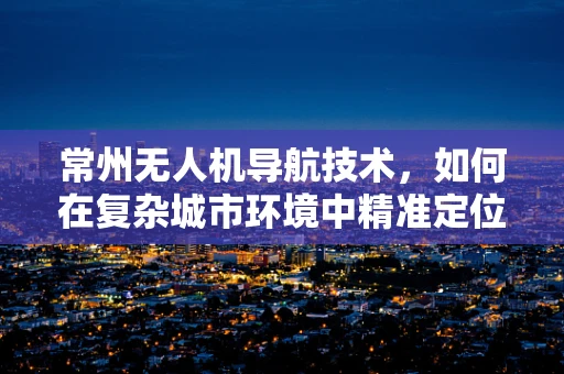常州无人机导航技术，如何在复杂城市环境中精准定位？