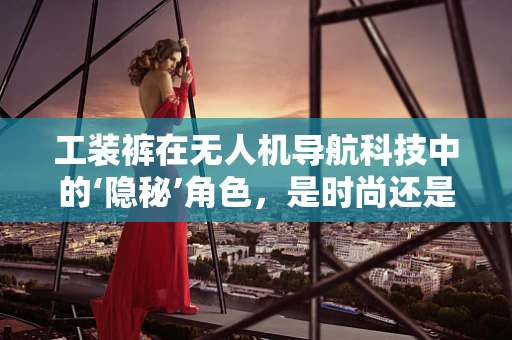 工装裤在无人机导航科技中的‘隐秘’角色，是时尚还是技术必需？