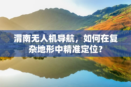 渭南无人机导航，如何在复杂地形中精准定位？