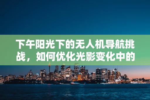 下午阳光下的无人机导航挑战，如何优化光影变化中的定位精度？