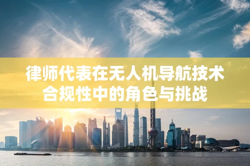 律师代表在无人机导航技术合规性中的角色与挑战
