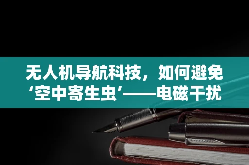 无人机导航科技，如何避免‘空中寄生虫’——电磁干扰的隐形威胁？