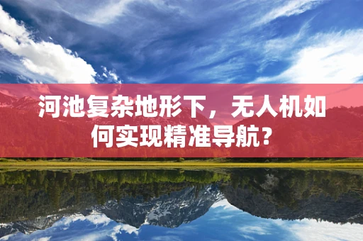 河池复杂地形下，无人机如何实现精准导航？