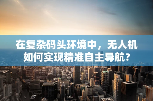 在复杂码头环境中，无人机如何实现精准自主导航？