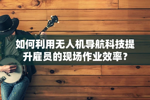 如何利用无人机导航科技提升雇员的现场作业效率？