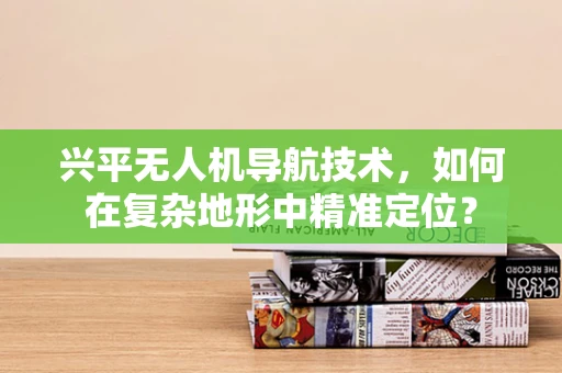 兴平无人机导航技术，如何在复杂地形中精准定位？