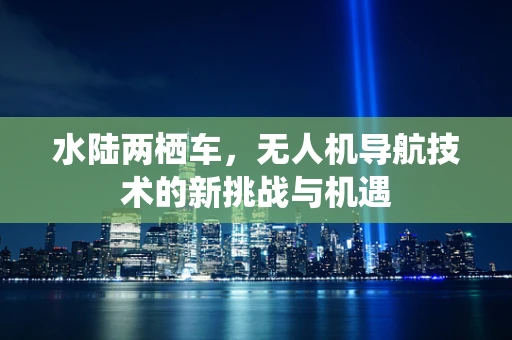 水陆两栖车，无人机导航技术的新挑战与机遇