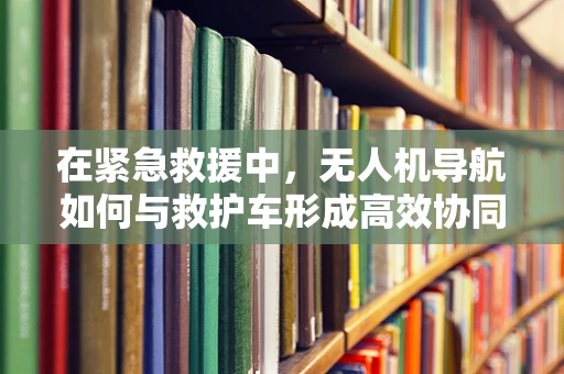 在紧急救援中，无人机导航如何与救护车形成高效协同？