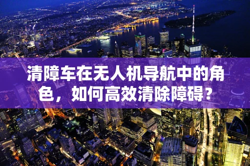 清障车在无人机导航中的角色，如何高效清除障碍？