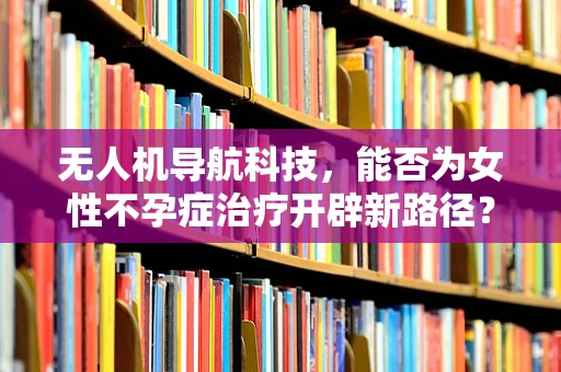 无人机导航科技，能否为女性不孕症治疗开辟新路径？