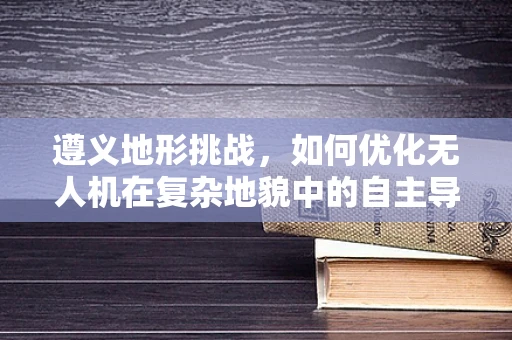 遵义地形挑战，如何优化无人机在复杂地貌中的自主导航？