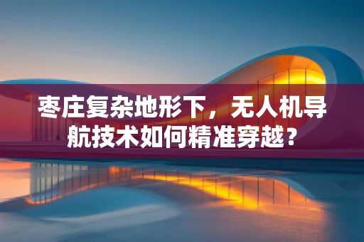 枣庄复杂地形下，无人机导航技术如何精准穿越？