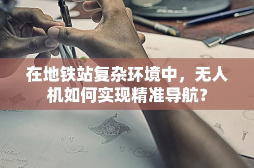 在地铁站复杂环境中，无人机如何实现精准导航？