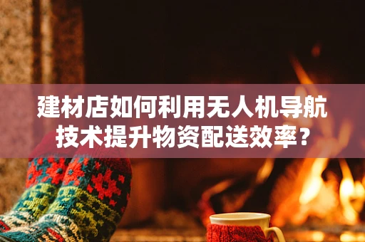 建材店如何利用无人机导航技术提升物资配送效率？