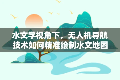 水文学视角下，无人机导航技术如何精准绘制水文地图？
