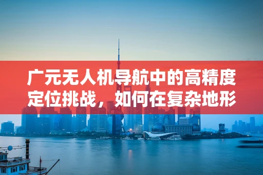 广元无人机导航中的高精度定位挑战，如何在复杂地形中精准导航？