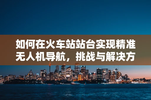 如何在火车站站台实现精准无人机导航，挑战与解决方案？