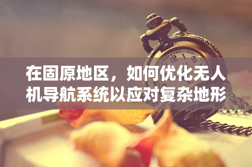 在固原地区，如何优化无人机导航系统以应对复杂地形挑战？