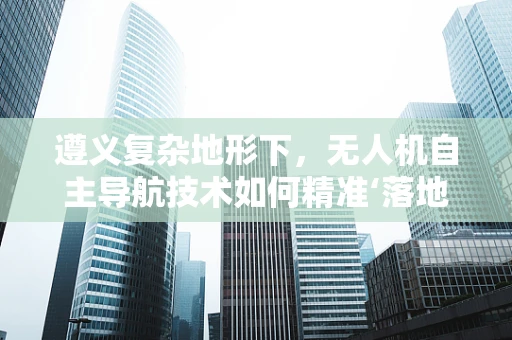 遵义复杂地形下，无人机自主导航技术如何精准‘落地’？