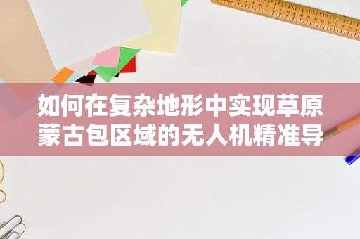 如何在复杂地形中实现草原蒙古包区域的无人机精准导航？