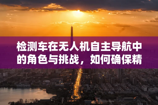 检测车在无人机自主导航中的角色与挑战，如何确保精准定位？