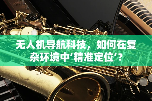 无人机导航科技，如何在复杂环境中‘精准定位’？