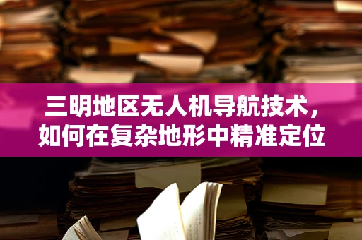 三明地区无人机导航技术，如何在复杂地形中精准定位？