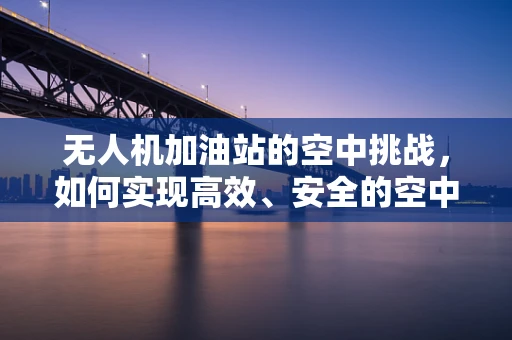 无人机加油站的空中挑战，如何实现高效、安全的空中加油？