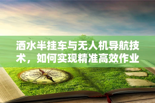 洒水半挂车与无人机导航技术，如何实现精准高效作业？