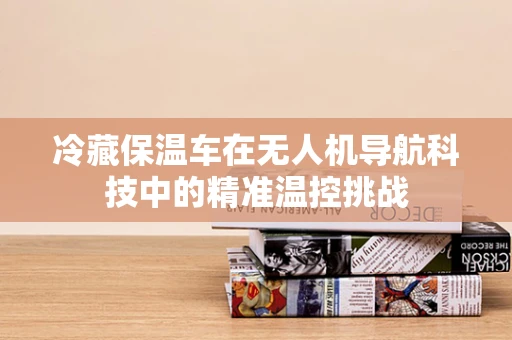 冷藏保温车在无人机导航科技中的精准温控挑战
