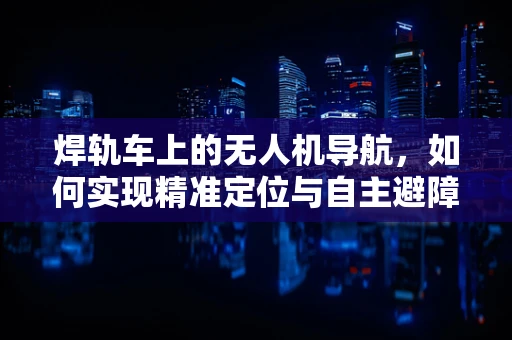 焊轨车上的无人机导航，如何实现精准定位与自主避障？
