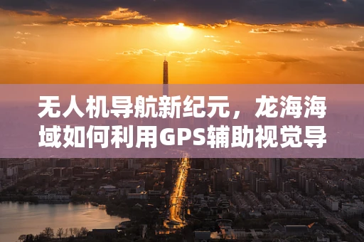 无人机导航新纪元，龙海海域如何利用GPS辅助视觉导航技术实现精准定位？