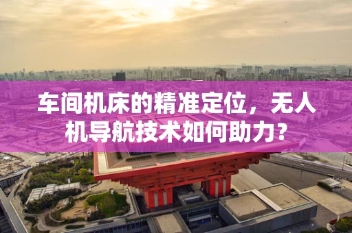车间机床的精准定位，无人机导航技术如何助力？