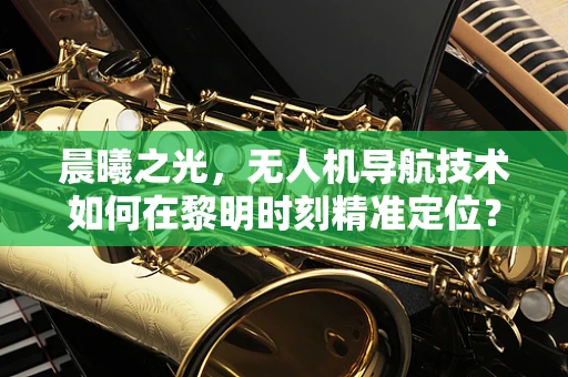 晨曦之光，无人机导航技术如何在黎明时刻精准定位？