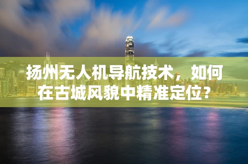 扬州无人机导航技术，如何在古城风貌中精准定位？