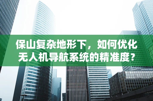 保山复杂地形下，如何优化无人机导航系统的精准度？