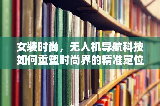 女装时尚，无人机导航科技如何重塑时尚界的精准定位？
