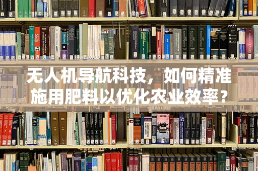 无人机导航科技，如何精准施用肥料以优化农业效率？