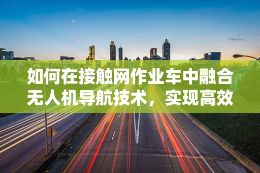 如何在接触网作业车中融合无人机导航技术，实现高效精准作业？