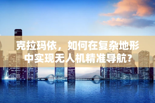 克拉玛依，如何在复杂地形中实现无人机精准导航？
