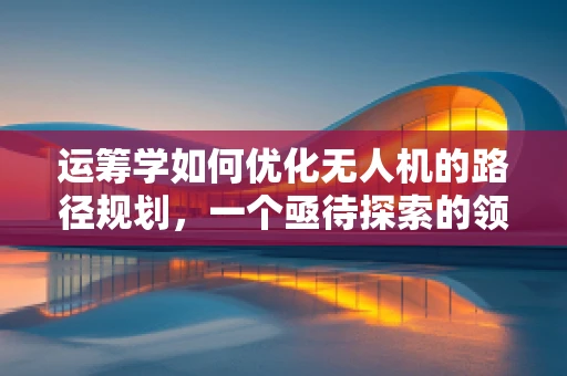 运筹学如何优化无人机的路径规划，一个亟待探索的领域？