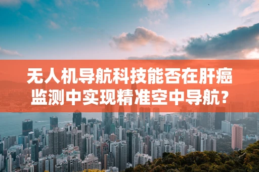 无人机导航科技能否在肝癌监测中实现精准空中导航？