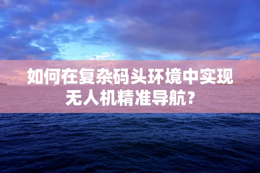 如何在复杂码头环境中实现无人机精准导航？