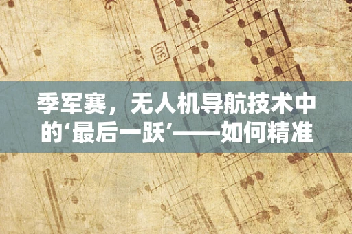 季军赛，无人机导航技术中的‘最后一跃’——如何精准定位决胜？