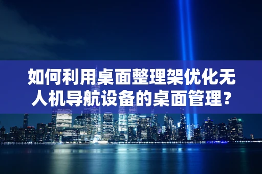 如何利用桌面整理架优化无人机导航设备的桌面管理？